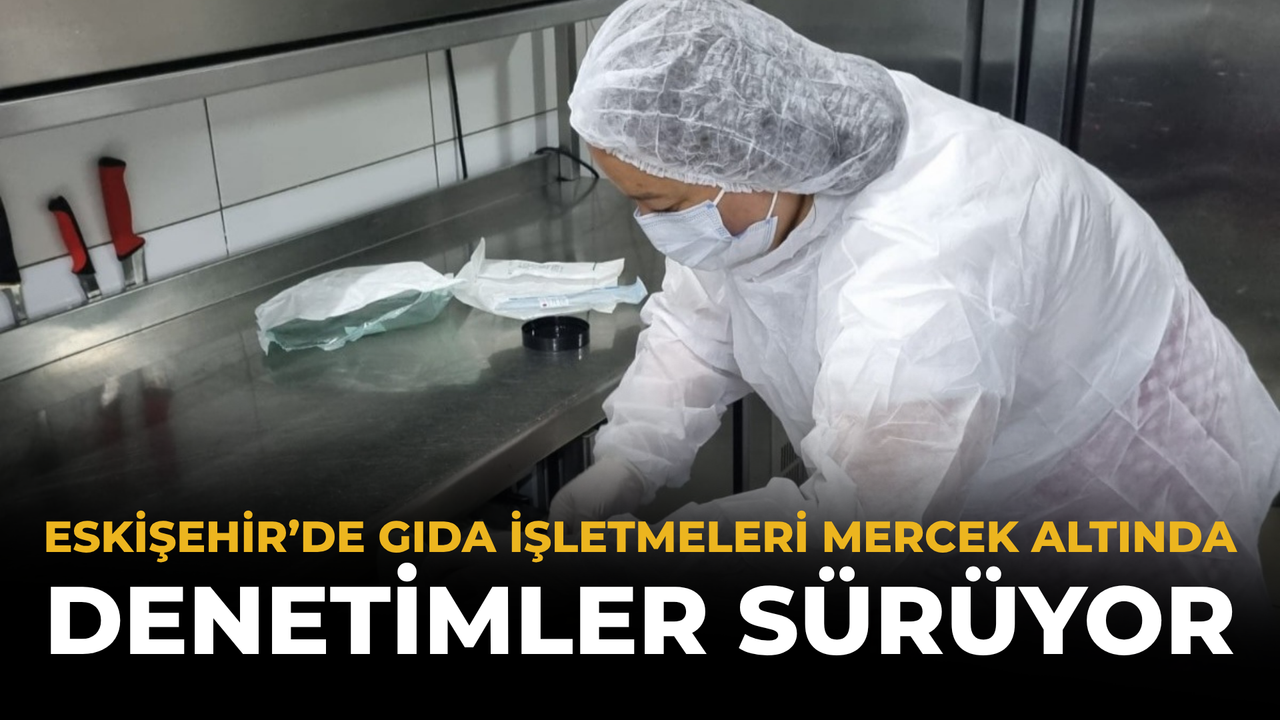 Eskişehir'de gıda güvenliği için denetimler hız kesmeden sürüyor