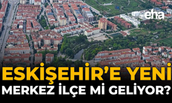 Eskişehir’e Yeni Merkez İlçe mi Geliyor?