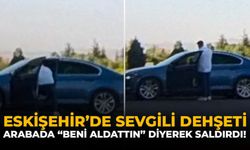 Eskişehir’de Sevgili Dehşeti: Arabada "Beni Aldattın" Diyerek Saldırdı!
