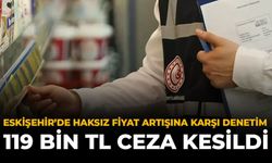 Eskişehir’de Haksız Fiyat Artışına Karşı Denetim: 119 Bin TL Ceza Kesildi