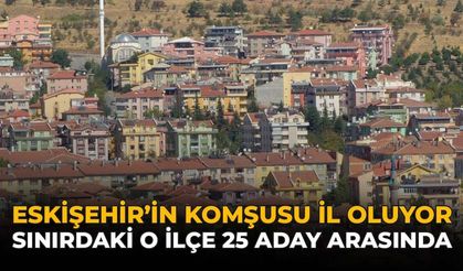 Eskişehir'in Komşusu İl Oluyor: Sınırdaki O İlçe 25 Aday Arasında