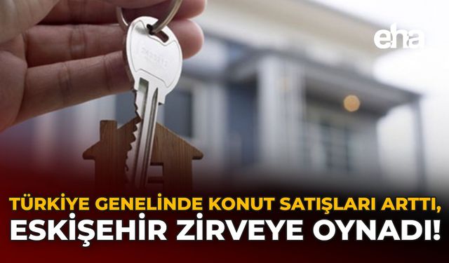 Türkiye Genelinde Konut Satışları Arttı, Eskişehir Zirveye Oynadı!