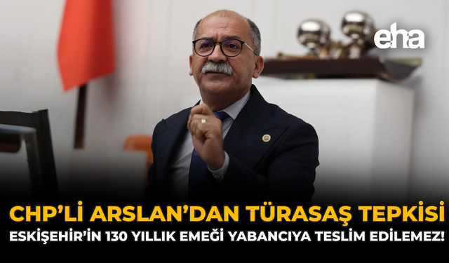 CHP'li Arslan'dan TÜRASAŞ Tepkisi: Eskişehir’in 130 Yıllık Emeği Yabancıya Teslim Edilemez!