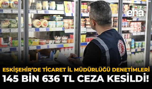 Eskişehir’de Ticaret İl Müdürlüğü Denetimleri: 145 Bin 636 TL Ceza Kesildi!