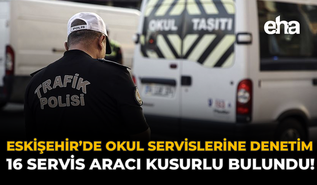 Eskişehir’de Okul Servislerine Denetim: 16 Servis Aracı Kusurlu Bulundu!
