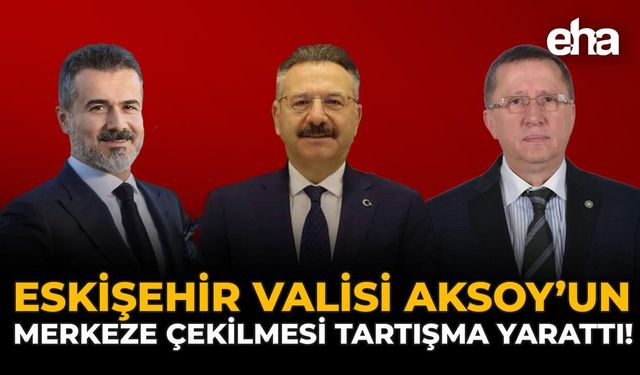 Eskişehir Valisi Aksoy’un Merkeze Çekilmesi Tartışma Yarattı