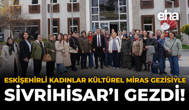 Eskişehirli Kadınlar Kültürel Miras Gezisiyle Sivrihisar’ı Gezdi!