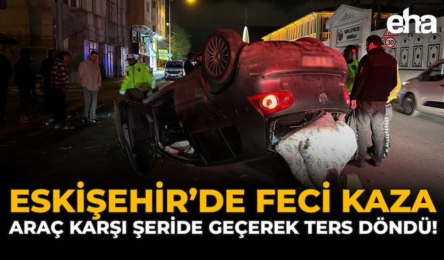 Eskişehir'de Feci Kaza: Araç Karşı Şeride Geçerek Ters Döndü!
