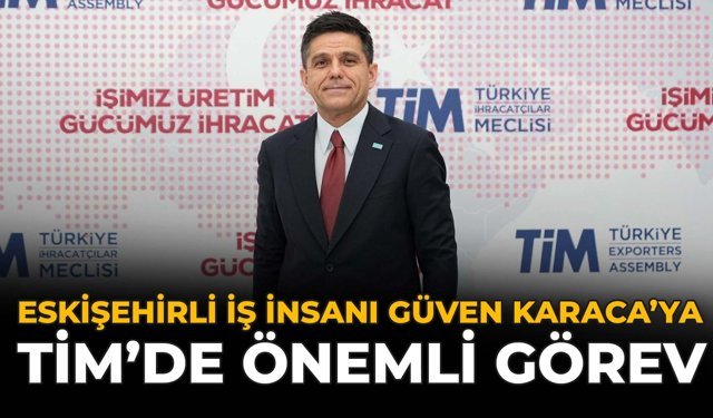 Eskişehirli İş İnsanı Güven Karaca'ya TİM'de Önemli Görev
