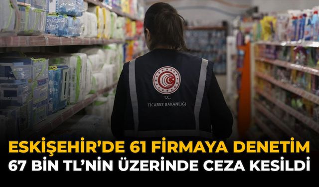 Eskişehir'de 61 Firmaya Denetim: 67 Bin TL'nin Üzerinde Ceza Kesildi