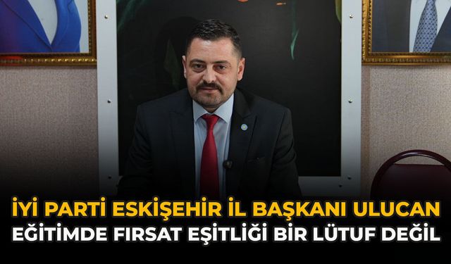 İYİ Parti Eskişehir İl Başkanı Ulucan: “Eğitimde Fırsat Eşitliği Bir Lütuf Değil”