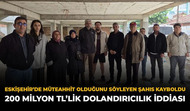 Eskişehir'de Müteahhit Olduğunu Söyleyen Şahıs Kayboldu: 200 Milyon TL’lik Dolandırıcılık İddiası