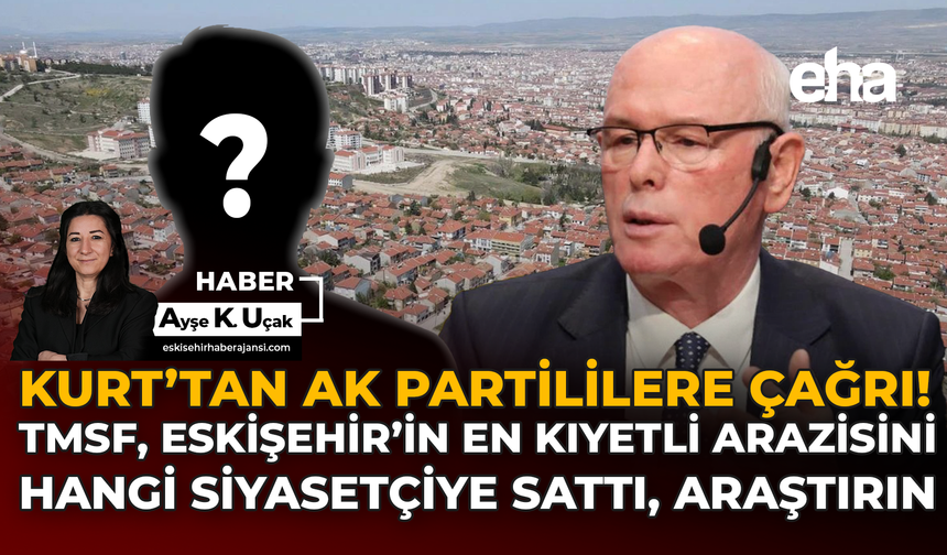 Kurt’tan AK Partililere Çağrı:  TMSF, Eskişehir’in En Kıymetli Arazisini Hangi Siyasetçiye Sattı, Araştırın