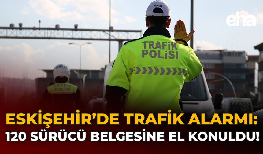 Eskişehir’de Trafik Alarmı: 120 Sürücü Belgesine El Konuldu!