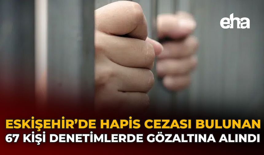 Eskişehir’de Hapis Cezası Bulunan 67 Kişi Denetimlerde Gözaltına Alındı