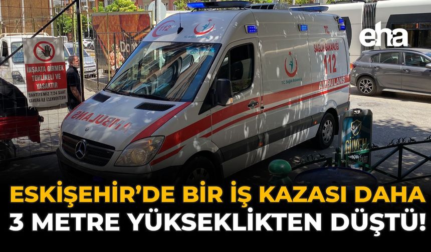 Eskişehir'de Bir İş Kazası Daha: 3 Metre Yükseklikten Düştü!