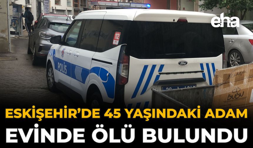 Eskişehir’de 45 Yaşındaki Adam Evinde Ölü Bulundu
