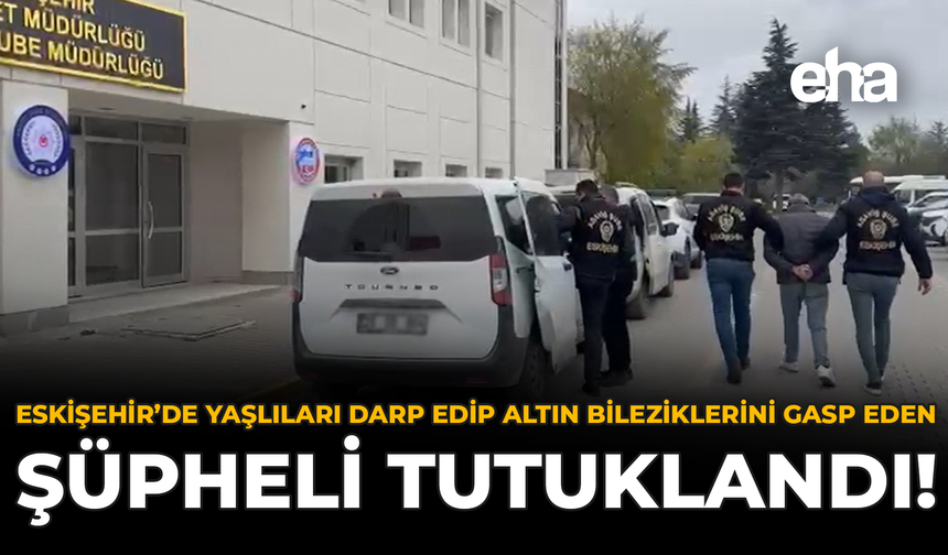 Eskişehir’de Yaşlıları Darp Edip Altın Bilezik Gasp Eden Şüpheliler Tutuklandı!