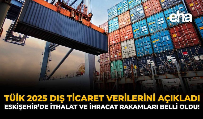 TÜİK 2025 Dış Ticaret Verilerini Açıkladı: Eskişehir'de İthalat ve İhracat Rakamları Belli Oldu!