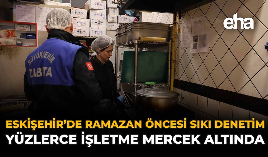 Eskişehir’de Ramazan Öncesi Sıkı Denetim: Yüzlerce İşletme Mercek Altında