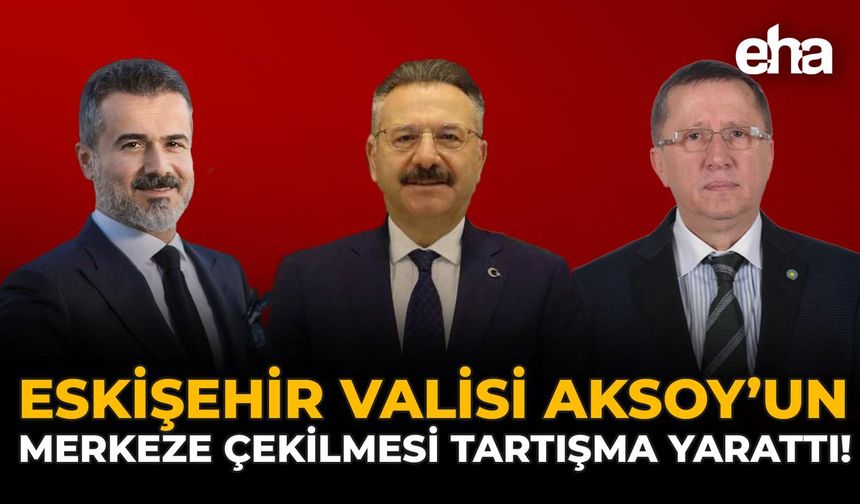 Eskişehir Valisi Aksoy’un Merkeze Çekilmesi Tartışma Yarattı