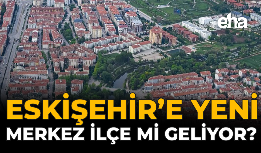 Eskişehir’e Yeni Merkez İlçe mi Geliyor?
