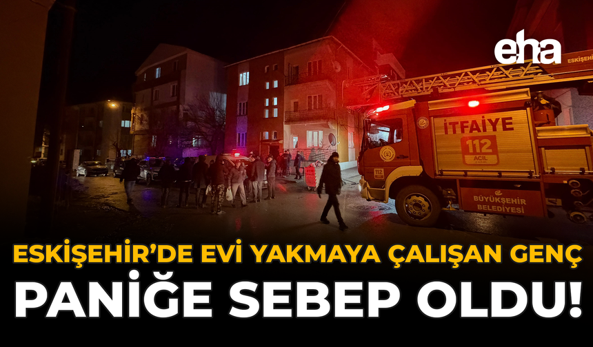 Eskişehir’de Evi Yakmaya Çalışan Genç Paniğe Sebep Oldu!