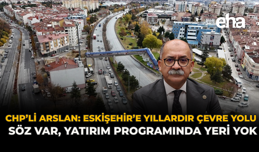 CHP’li Arslan: Eskişehir’e Yıllardır Çevre Yolu Söz Var, Yatırım Programında Yeri Yok