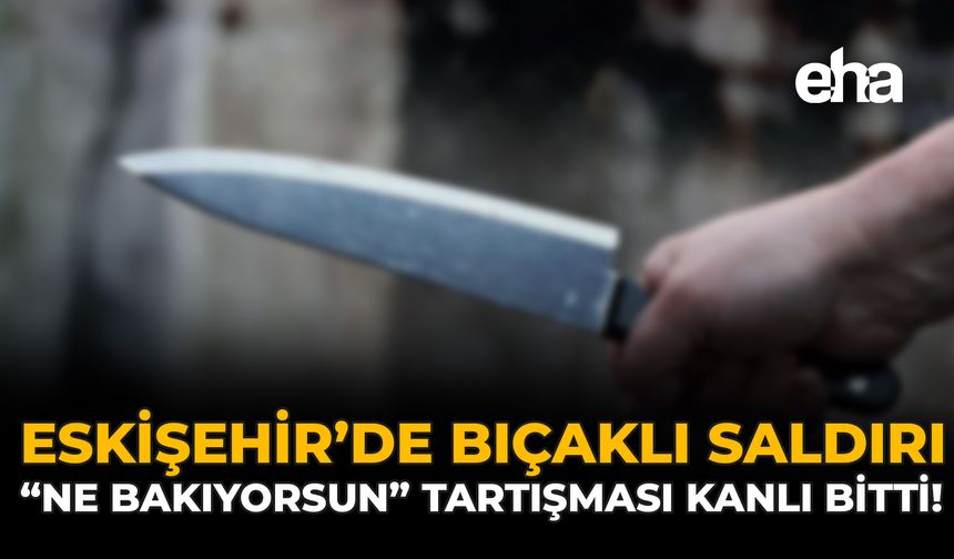 Eskişehir'de Bıçaklı Saldırı: “Ne Bakıyorsun” Tartışması Kanlı Bitti!