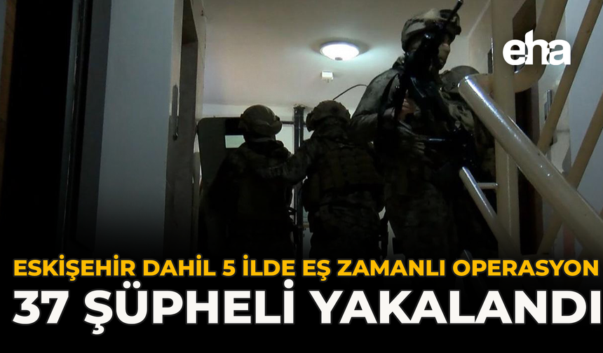Eskişehir Dahil 5 İlde Eş Zamanlı Operasyon: 37 Şüpheli Yakalandı