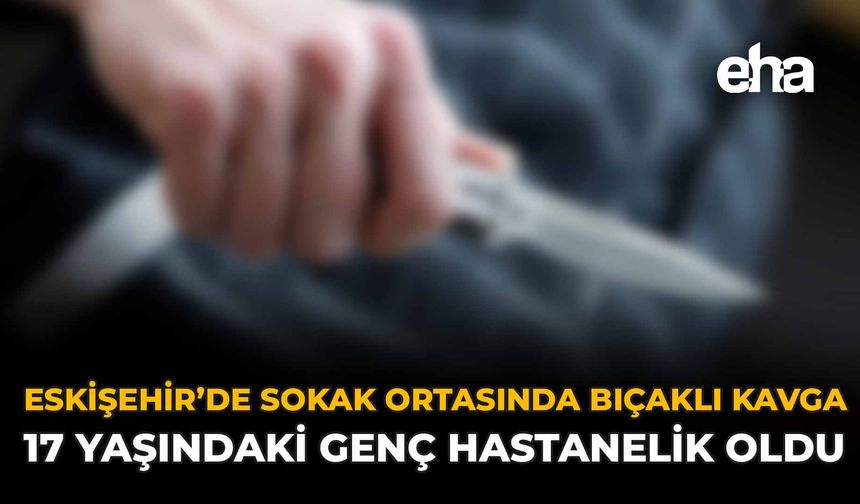 Eskişehir’de Sokak Ortasında Bıçaklı Kavga: 17 Yaşındaki Genç Hastanelik Oldu!