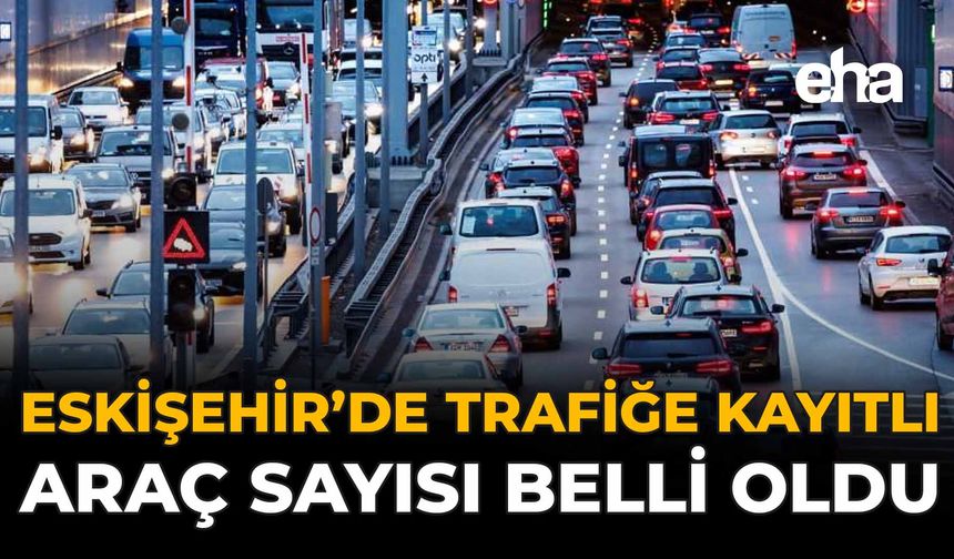 Eskişehir'de Trafiğe Kayıtlı Araç Sayısı Belli Oldu!