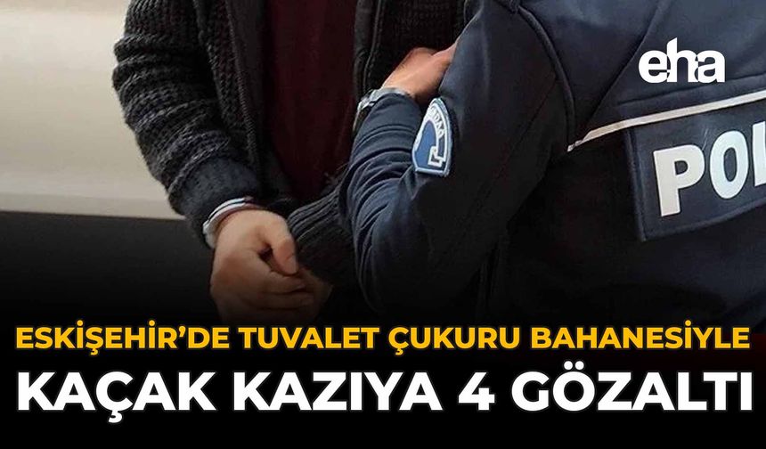 Eskişehir’de Tuvalet Çukuru Bahanesiyle Kaçak Kazıya 4 Gözaltı
