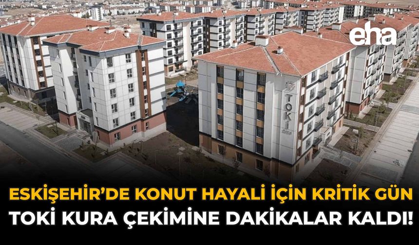 Eskişehir’de Konut Hayali İçin Kritik Gün: TOKİ Kura Çekimine Dakikalar Kaldı!