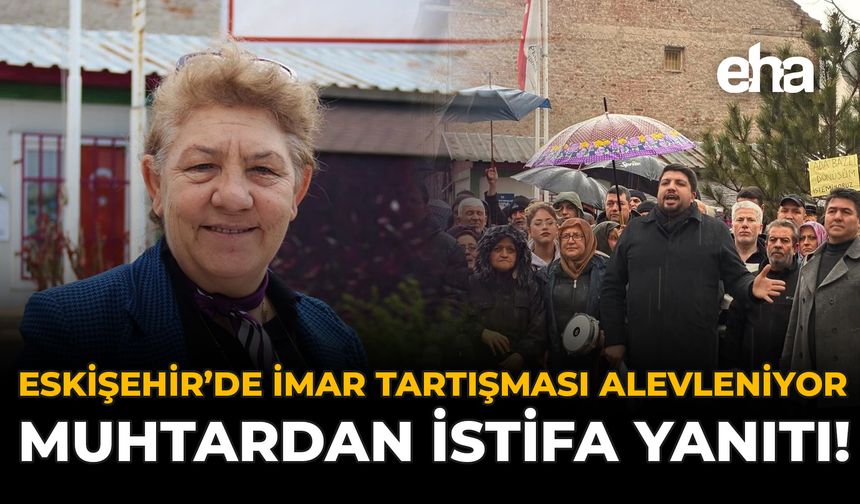 Eskişehir'de İmar Tartışması Alevleniyor: Muhtardan İstifa Yanıtı!