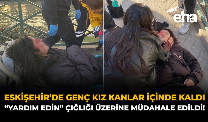 Eskişehir'de Genç Kız Kanlar İçinde Kaldı: "Yardım Edin" Çığlığı Üzerine Müdahale Edildi!