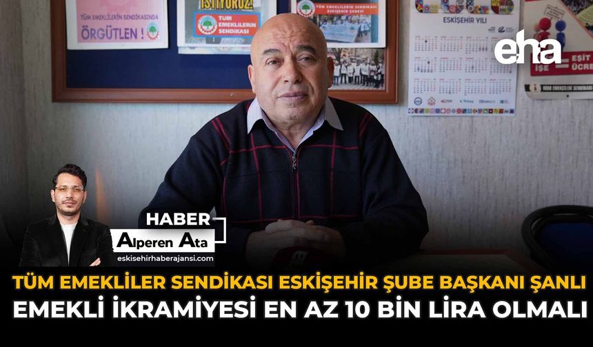 Tüm Emekliler Sendikası Eskişehir Şube Başkanı Şanlı: “Emekli İkramiyesi En Az 10 Bin Lira Olmalı”