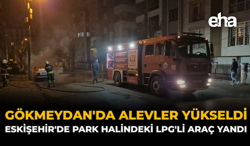 Gökmeydan'da Alevler Yükseldi: Eskişehir'de Park Halindeki LPG'li Araç Yandı
