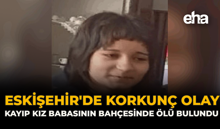 Eskişehir'de Korkunç Olay: Kayıp Kız Babasının Bahçesinde Ölü Bulundu