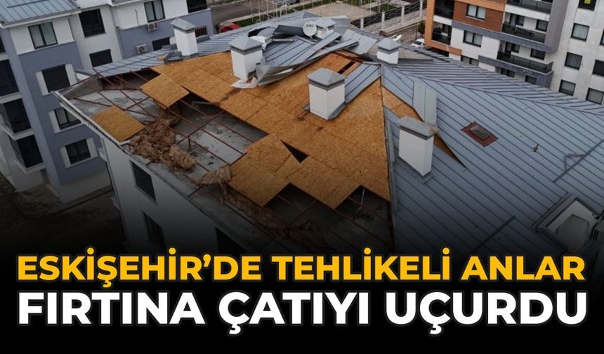 Eskişehir’de Tehlikeli Anlar: Fırtına Çatıyı Uçurdu