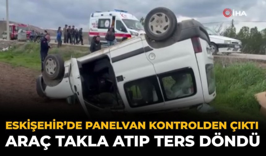 Eskişehir’de Panelvan Kontrolden Çıktı: Araç Takla Atıp Ters Döndü