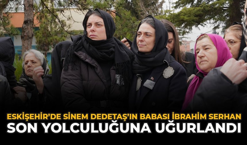 Eskişehir’de Sinem Dedetaş’ın Babası İbrahim Serhan Son Yolculuğuna Uğurlandı