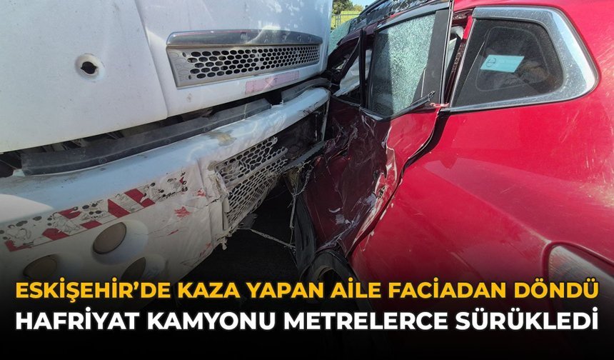 Eskişehir’de Kaza Yapan Aile Faciadan Döndü: Hafriyat Kamyonu Metrelerce Sürükledi