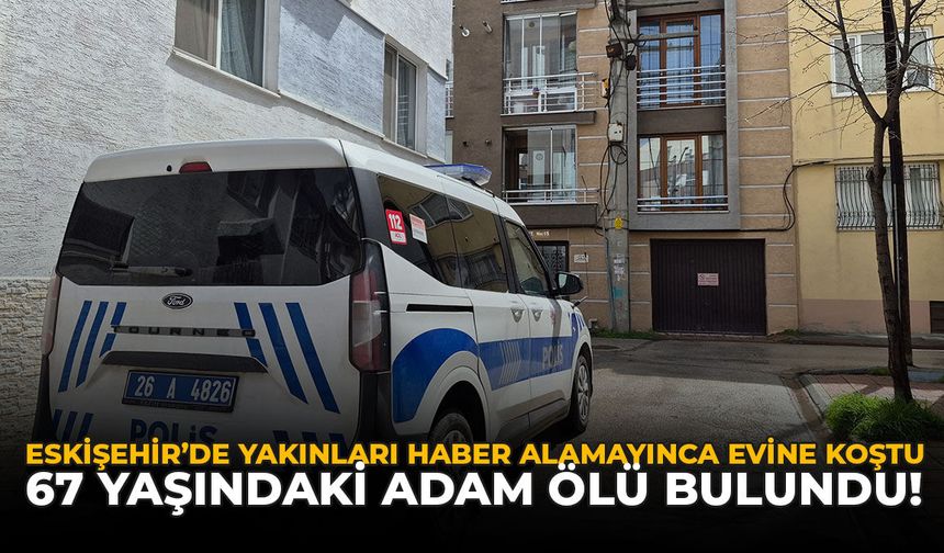 Eskişehir’de Yakınları Haber Alamayınca Evine Koştu: 67 Yaşındaki Adam Ölü Bulundu
