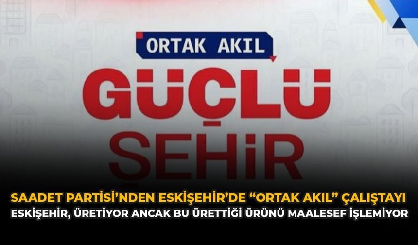 Saadet Partisi’nden Eskişehir’de “Ortak Akıl” Çalıştayı: “Eskişehir, Üretiyor Ancak Bu Ürettiği Ürünü Maalesef İşlemiyor