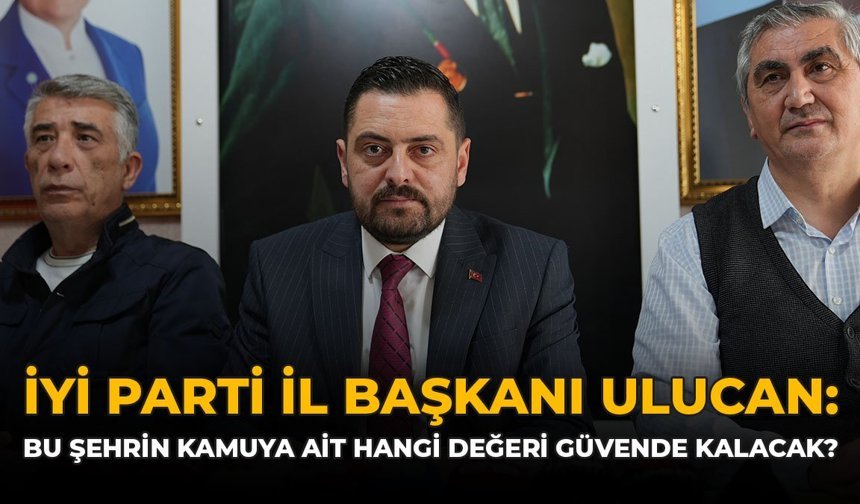İYİ Parti İl Başkanı Ulucan: Bu Şehrin Kamuya Ait Hangi Değeri Güvende Kalacak?