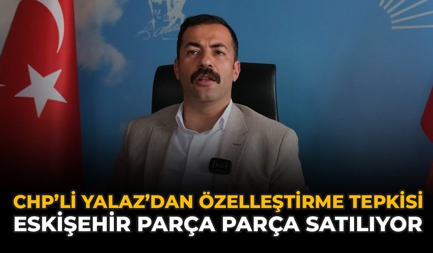 CHP’li Yalaz’dan Özelleştirme Tepkisi: Eskişehir Parça Parça Satılıyor!