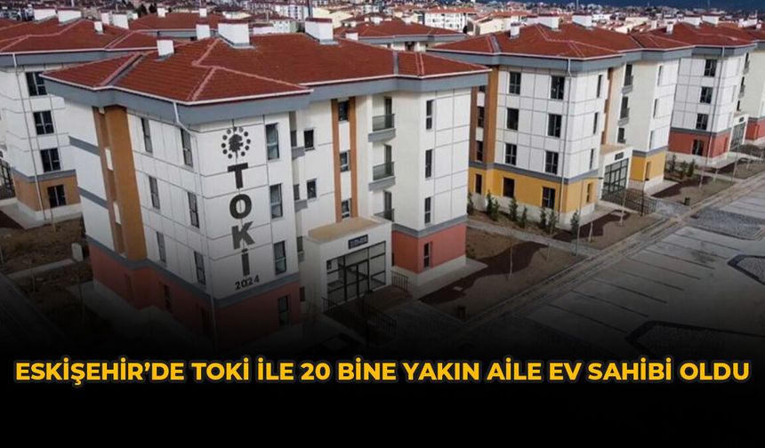 Eskişehir’de TOKİ ile 20 Bine Yakın Aile Ev Sahibi Oldu