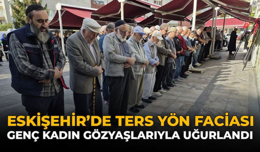 Eskişehir’de Ters Yön Faciası: Genç Kadın Gözyaşlarıyla Uğurlandı!