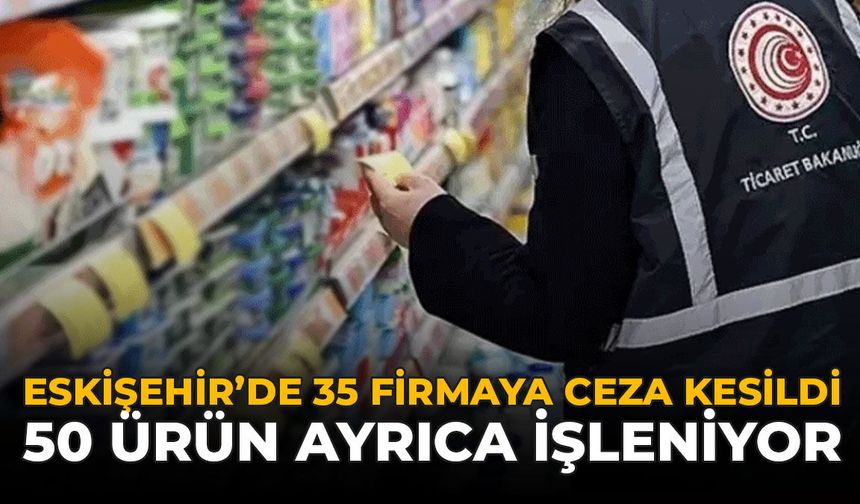 Eskişehir’de 35 Firmaya Ceza Kesildi: 50 Ürün Ayrıca İnceleniyor